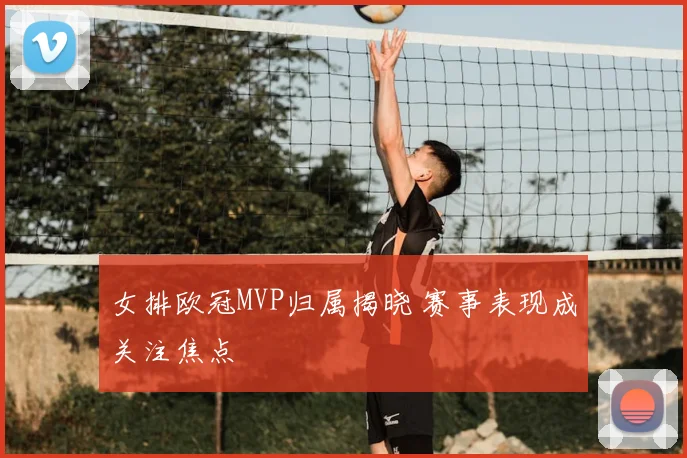 女排欧冠MVP归属揭晓 赛事表现成关注焦点