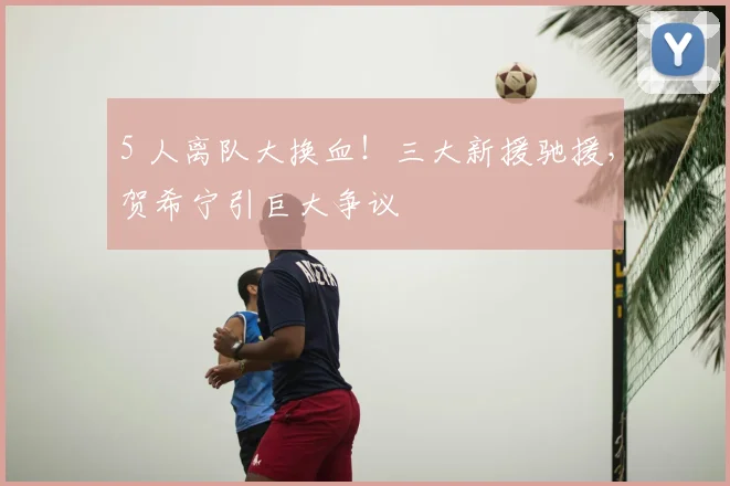 5 人离队大换血！三大新援驰援，贺希宁引巨大争议
