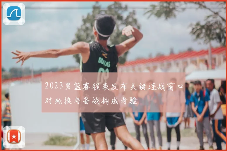 2023男篮赛程表发布关键连战窗口对轮换与备战构成考验