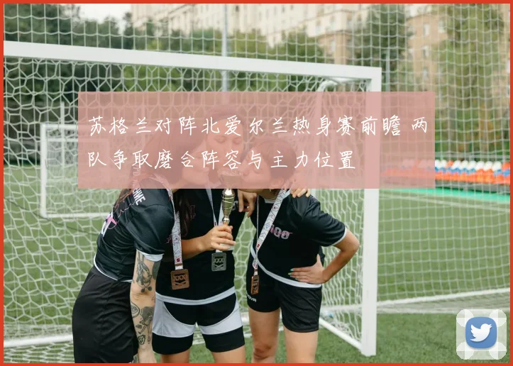 苏格兰对阵北爱尔兰热身赛前瞻 两队争取磨合阵容与主力位置