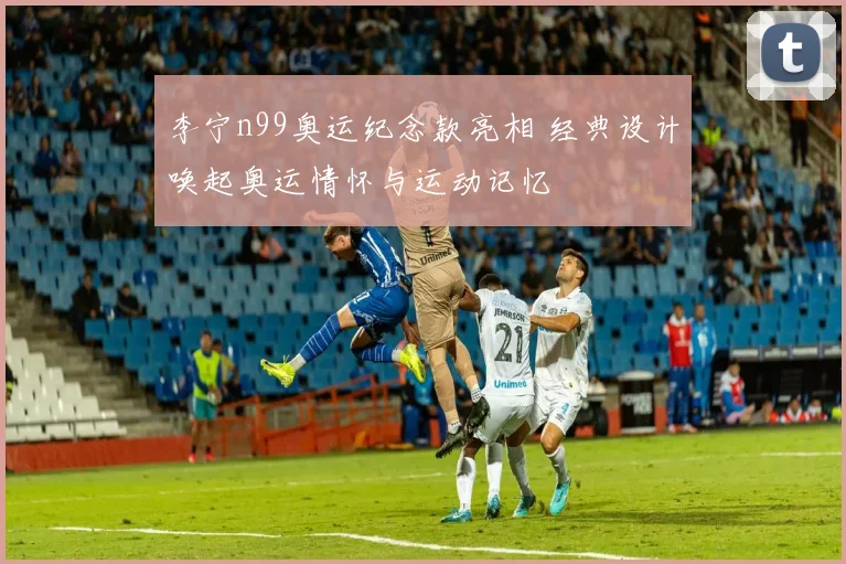 李宁n99奥运纪念款亮相 经典设计唤起奥运情怀与运动记忆