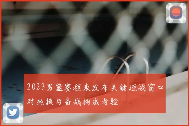 2023男篮赛程表发布关键连战窗口对轮换与备战构成考验