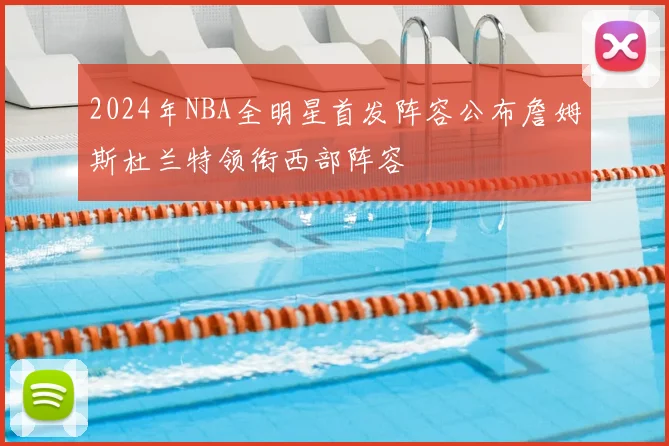 2024年NBA全明星首发阵容公布詹姆斯杜兰特领衔西部阵容