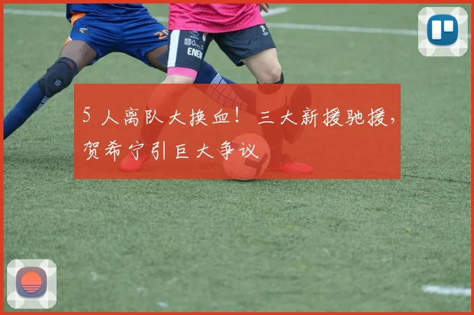5 人离队大换血!三大新援驰援,贺希宁引巨大争议