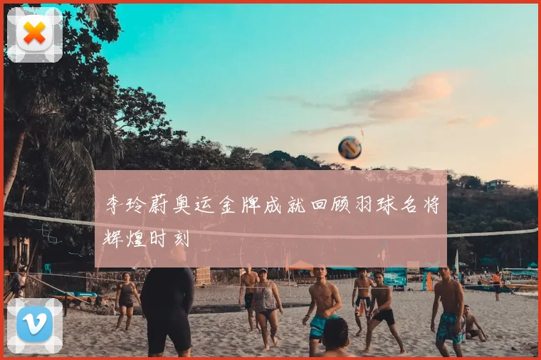 李玲蔚奥运金牌成就回顾羽球名将辉煌时刻