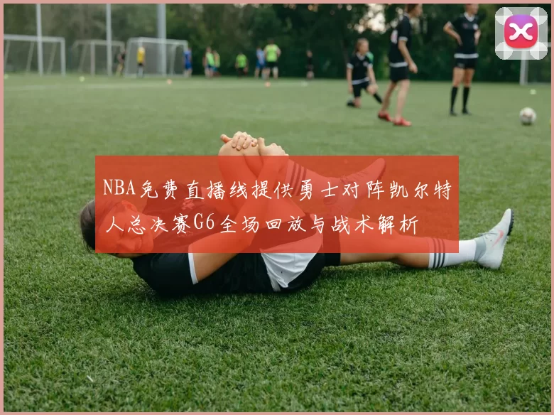 NBA免费直播线提供勇士对阵凯尔特人总决赛G6全场回放与战术解析