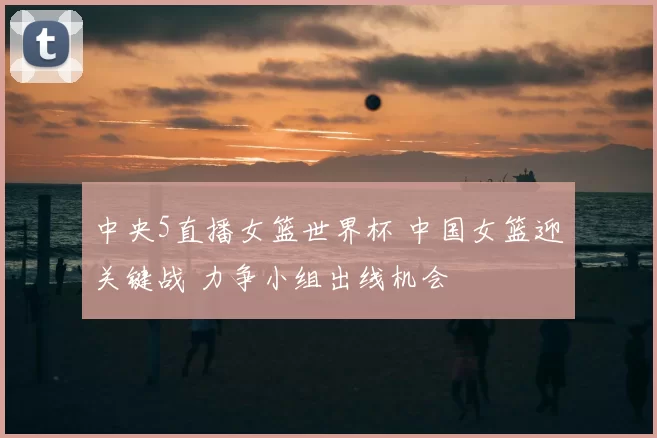 中央5直播女篮世界杯 中国女篮迎关键战 力争小组出线机会