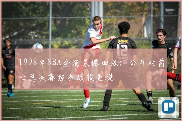 1998年NBA全场录像回放：公牛对爵士总决赛经典战役重现