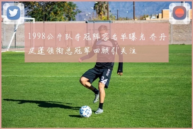 1998公牛队夺冠阵容名单曝光 乔丹皮蓬领衔总冠军回顾引关注