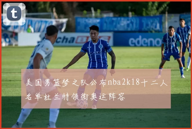 美国男篮梦之队公布nba2k18十二人名单杜兰特领衔奥运阵容