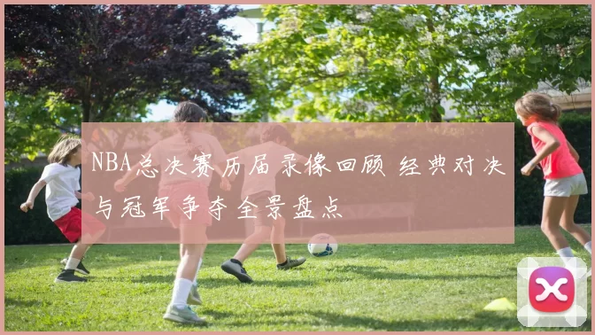 NBA总决赛历届录像回顾 经典对决与冠军争夺全景盘点