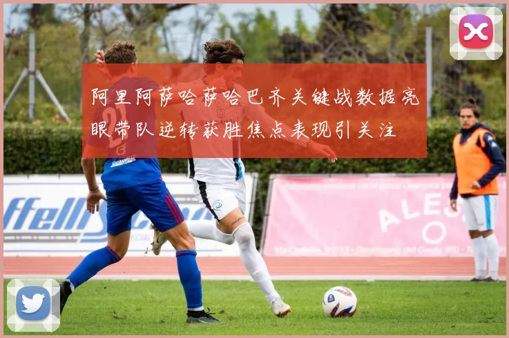 阿里阿萨哈萨哈巴齐关键战数据亮眼带队逆转获胜焦点表现引关注