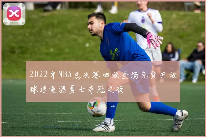 2022年NBA总决赛回放全场免费开放球迷重温勇士夺冠之夜