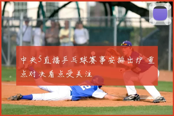 中央5直播乒乓球赛事安排出炉 重点对决看点受关注