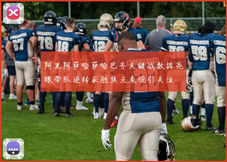 阿里阿萨哈萨哈巴齐关键战数据亮眼带队逆转获胜焦点表现引关注