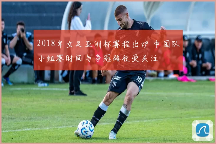 2018年女足亚洲杯赛程出炉 中国队小组赛时间与争冠路径受关注