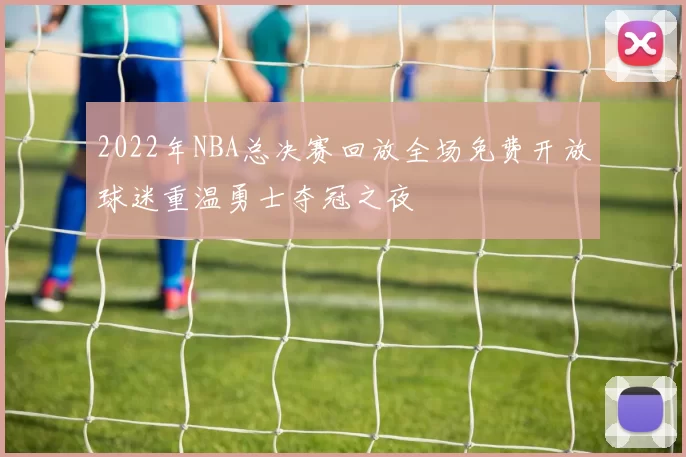 2022年NBA总决赛回放全场免费开放球迷重温勇士夺冠之夜