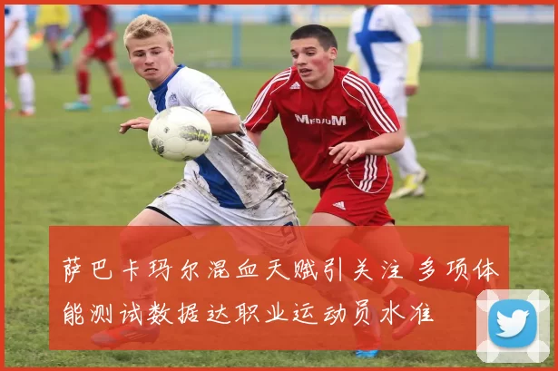 萨巴卡玛尔混血天赋引关注 多项体能测试数据达职业运动员水准