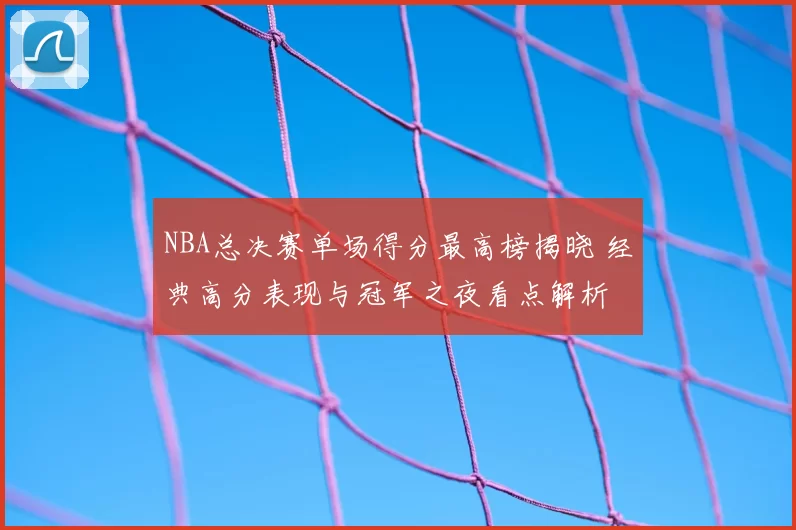 NBA总决赛单场得分最高榜揭晓 经典高分表现与冠军之夜看点解析
