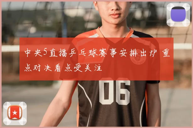 中央5直播乒乓球赛事安排出炉 重点对决看点受关注