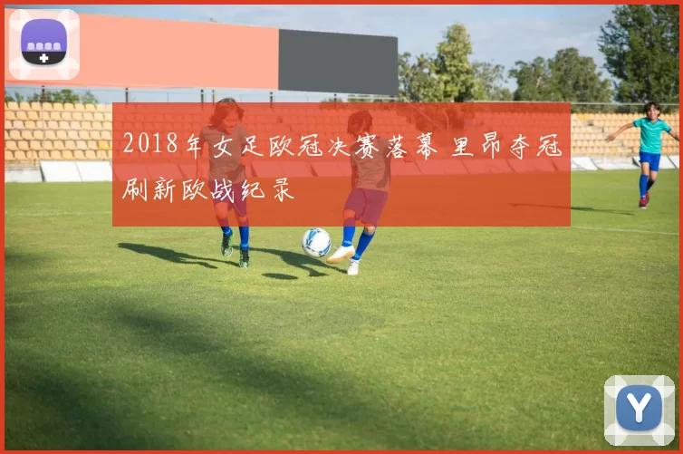 2018年女足欧冠决赛落幕 里昂夺冠刷新欧战纪录