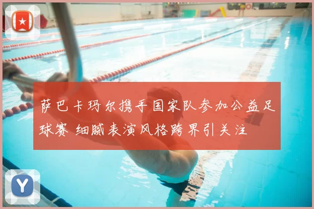 萨巴卡玛尔携手国家队参加公益足球赛 细腻表演风格跨界引关注