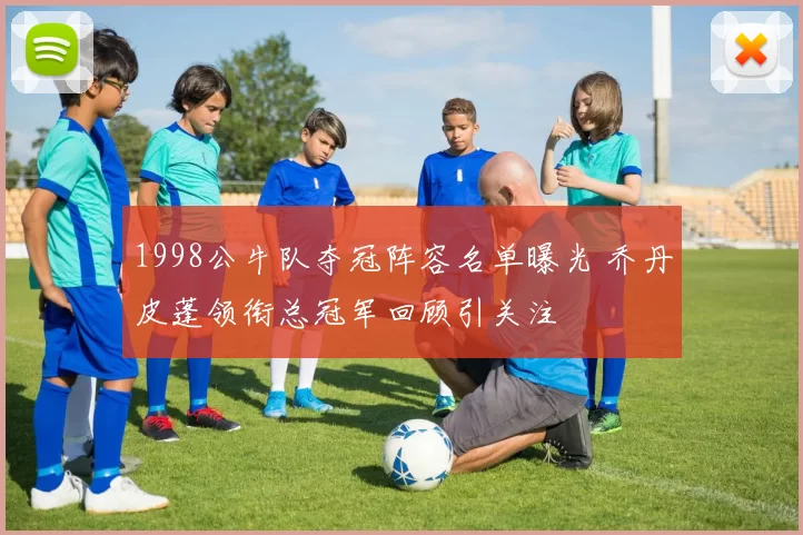 1998公牛队夺冠阵容名单曝光 乔丹皮蓬领衔总冠军回顾引关注