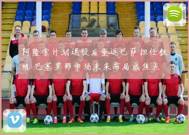 阿隆索计划退役后重返巴萨担任教练 巴塞罗那中场未来布局成焦点