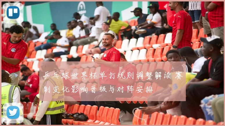 乒乓球世界杯单打规则调整解读 赛制变化影响晋级与对阵安排