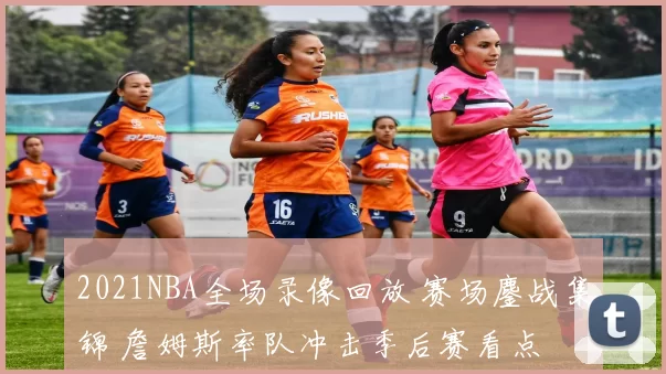 2021NBA全场录像回放 赛场鏖战集锦 詹姆斯率队冲击季后赛看点