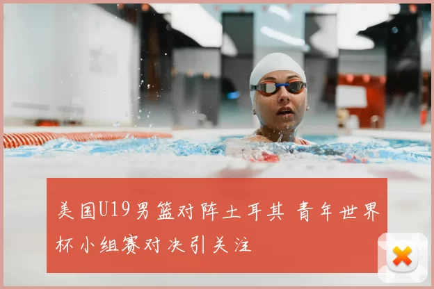 美国U19男篮对阵土耳其 青年世界杯小组赛对决引关注